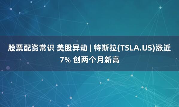 股票配资常识 美股异动 | 特斯拉(TSLA.US)涨近7% 创两个月新高