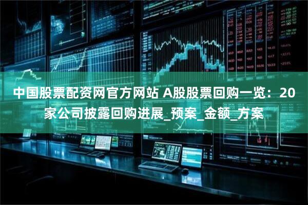 中国股票配资网官方网站 A股股票回购一览：20家公司披露回购进展_预案_金额_方案