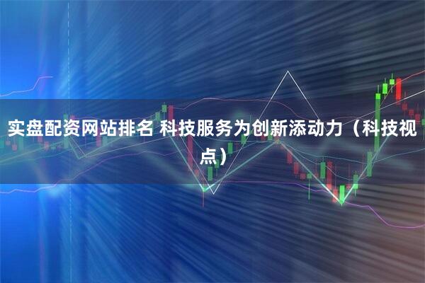 实盘配资网站排名 科技服务为创新添动力（科技视点）