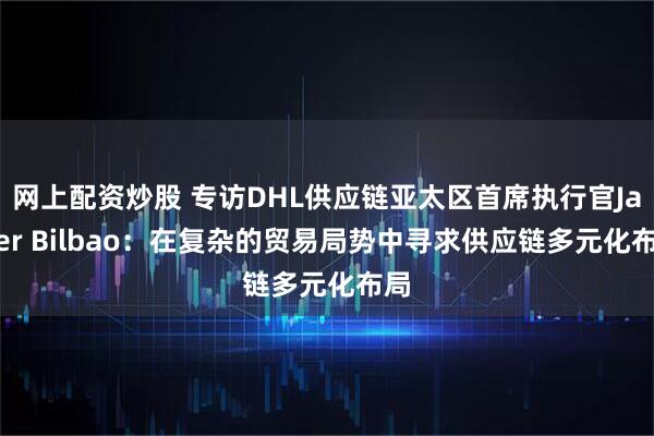 网上配资炒股 专访DHL供应链亚太区首席执行官Javier Bilbao：在复杂的贸易局势中寻求供应链多元化布局