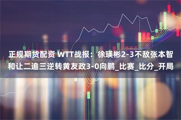 正规期货配资 WTT战报：徐瑛彬2-3不敌张本智和让二追三逆转黄友政3-0向鹏_比赛_比分_开局