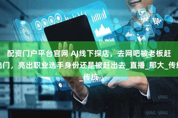 配资门户平台官网 AJ线下探店，去网吧被老板赶出门，亮出职业选手身份还是被赶出去_直播_那大_传统