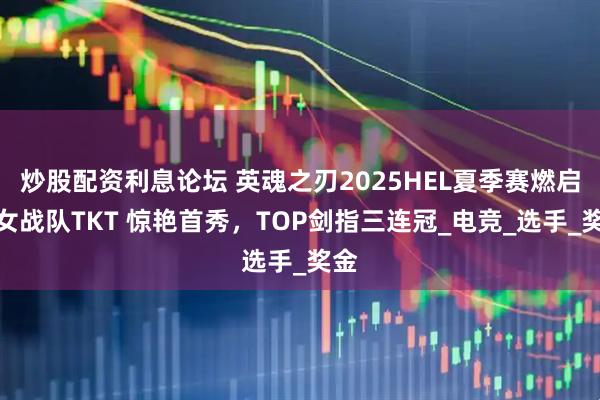 炒股配资利息论坛 英魂之刃2025HEL夏季赛燃启：女战队TKT 惊艳首秀，TOP剑指三连冠_电竞_选手_奖金