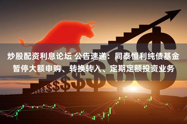 炒股配资利息论坛 公告速递：同泰恒利纯债基金暂停大额申购、转换转入、定期定额投资业务