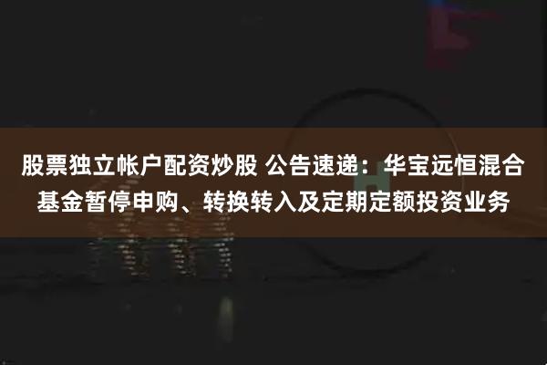 股票独立帐户配资炒股 公告速递：华宝远恒混合基金暂停申购、转换转入及定期定额投资业务