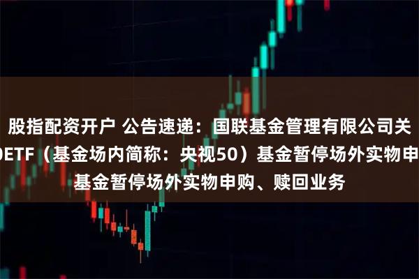 股指配资开户 公告速递：国联基金管理有限公司关于国联央视50ETF（基金场内简称：央视50）基金暂停场外实物申购、赎回业务