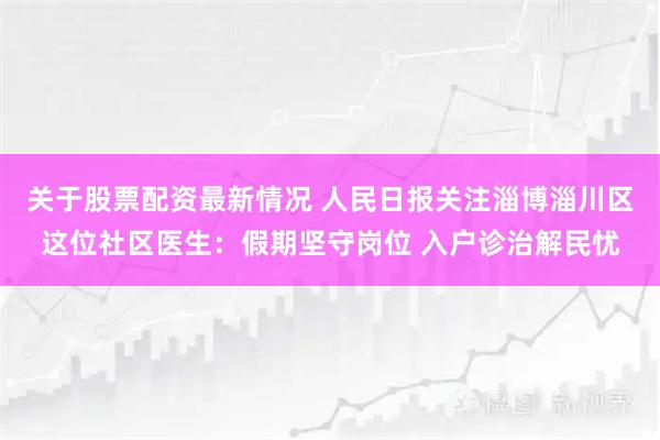 关于股票配资最新情况 人民日报关注淄博淄川区这位社区医生：假期坚守岗位 入户诊治解民忧