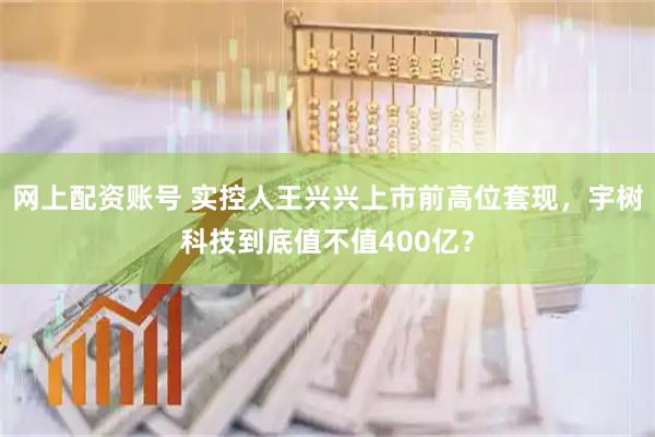 网上配资账号 实控人王兴兴上市前高位套现，宇树科技到底值不值400亿？