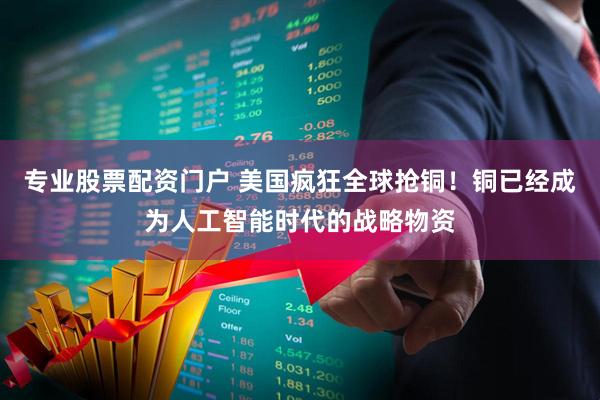专业股票配资门户 美国疯狂全球抢铜！铜已经成为人工智能时代的战略物资