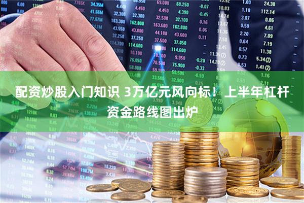 配资炒股入门知识 3万亿元风向标！上半年杠杆资金路线图出炉